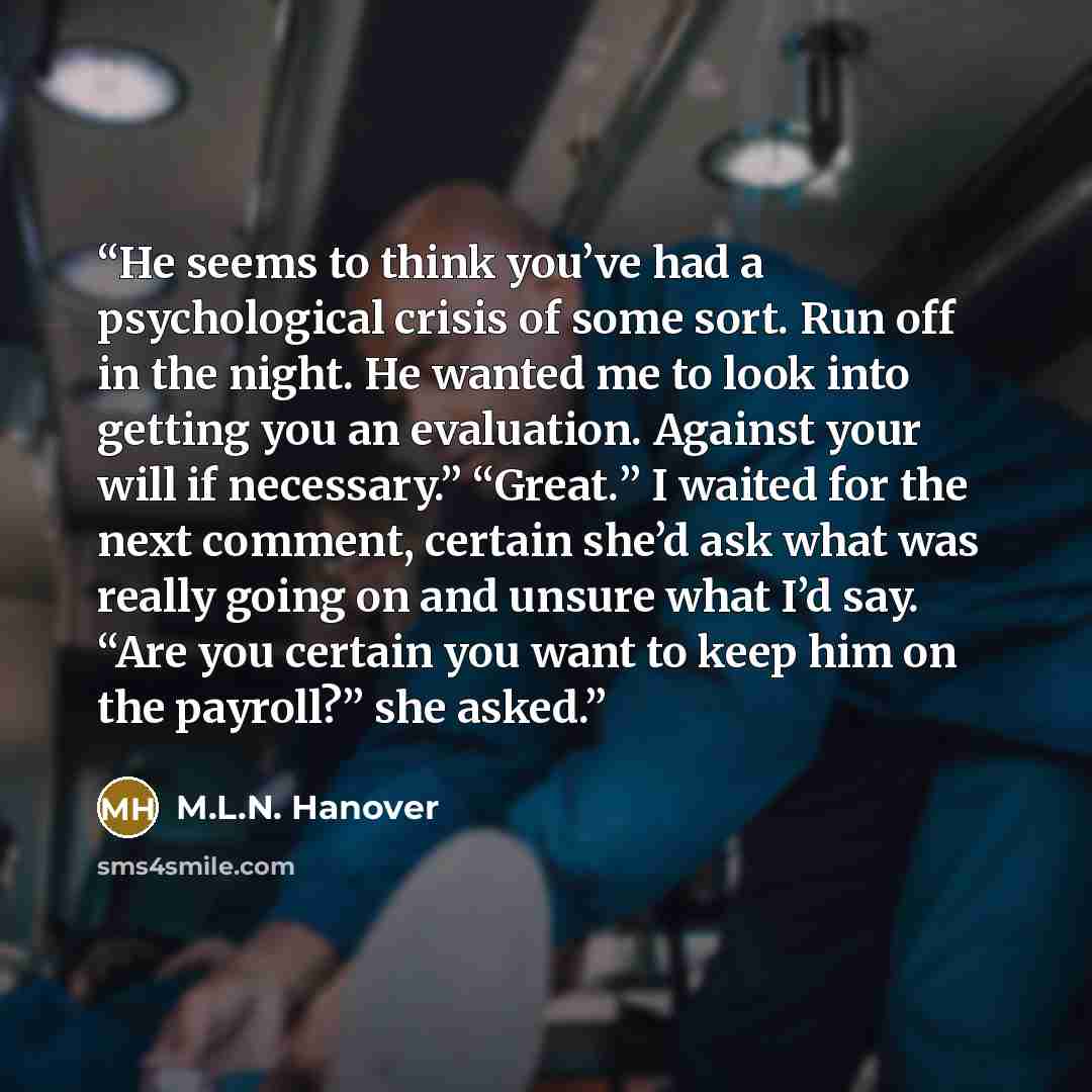“He seems to think you’ve had a psychological crisis of some sort. Run off in the night. He wanted me to look into getting you an evaluation. Against your will if necessary.” “Great.” I waited for the next comment, certain she’d ask what was really going on and unsure what I’d say. “Are you certain…” quote by M.L.N. Hanover