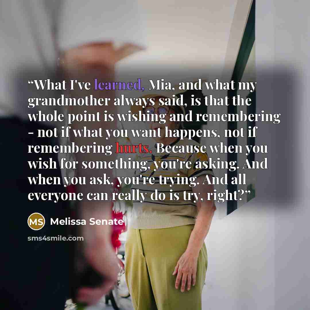 “What I've learned, Mia, and what my grandmother always said, is that the whole point is wishing and remembering - not if what you want happens, not if remembering hurts. Because when you wish for something, you're asking. And when you ask, you're trying. And all everyone can really do is try, right?” quote by Melissa Senate