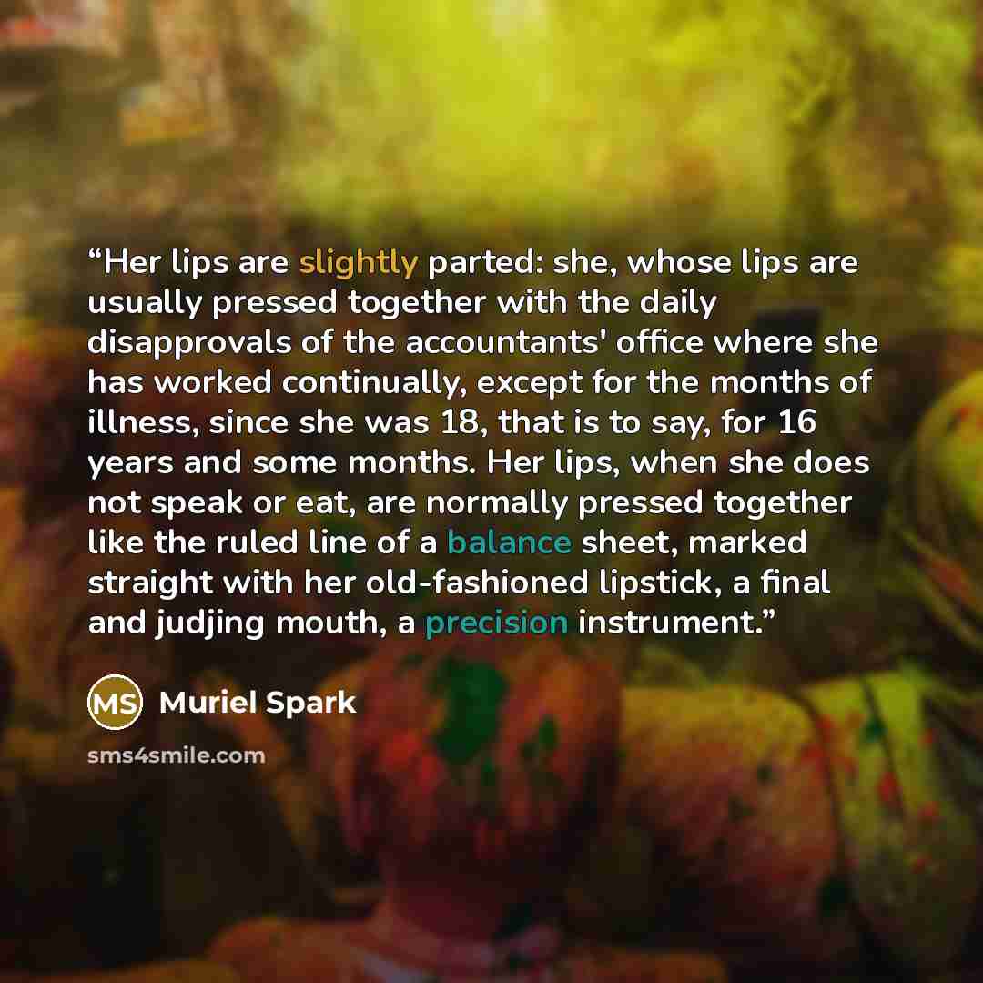 “Her lips are slightly parted: she, whose lips are usually pressed together with the daily disapprovals of the accountants' office where she has worked continually, except for the months of illness, since she was 18, that is to say, for 16 years and some months. Her lips, when she does not speak or…” quote by Muriel Spark