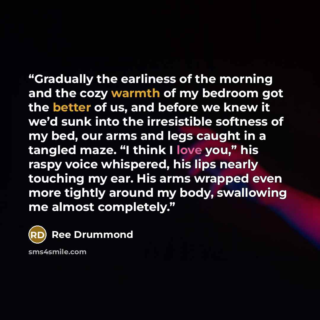 “Gradually the earliness of the morning and the cozy warmth of my bedroom got the better of us, and before we knew it we’d sunk into the irresistible softness of my bed, our arms and legs caught in a tangled maze. “I think I love you,” his raspy voice whispered, his lips nearly touching my ear. His…” quote by Ree Drummond