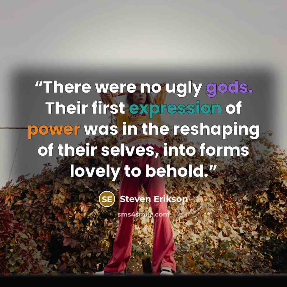 “There were no ugly gods. Their first expression of power was in the reshaping of their selves, into forms lovely to behold.” quote by Steven Erikson