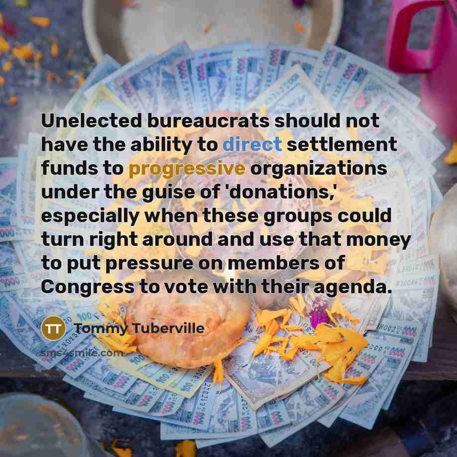 “Unelected bureaucrats should not have the ability to direct settlement funds to progressive organizations under the guise of 'donations,' especially when these groups could turn right around and use that money to put pressure on members of Congress to vote with their agenda.” quote by Tommy Tuberville