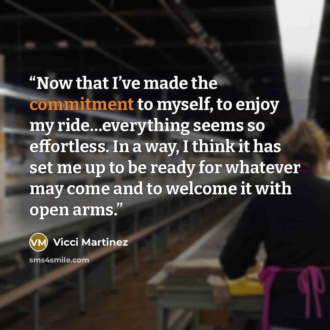 “Now that I’ve made the commitment to myself, to enjoy my ride…everything seems so effortless. In a way, I think it has set me up to be ready for whatever may come and to welcome it with open arms.” quote by Vicci Martinez