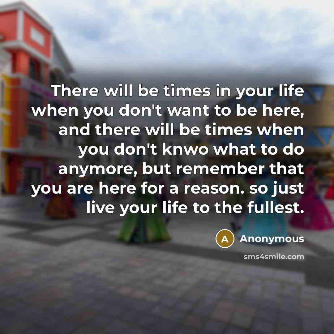 “There will be times in your life when you don't want to be here, and there will be times when you don't knwo what to do anymore, but remember that you are here for a reason. so just live your life to the fullest.” quote by Anonymous
