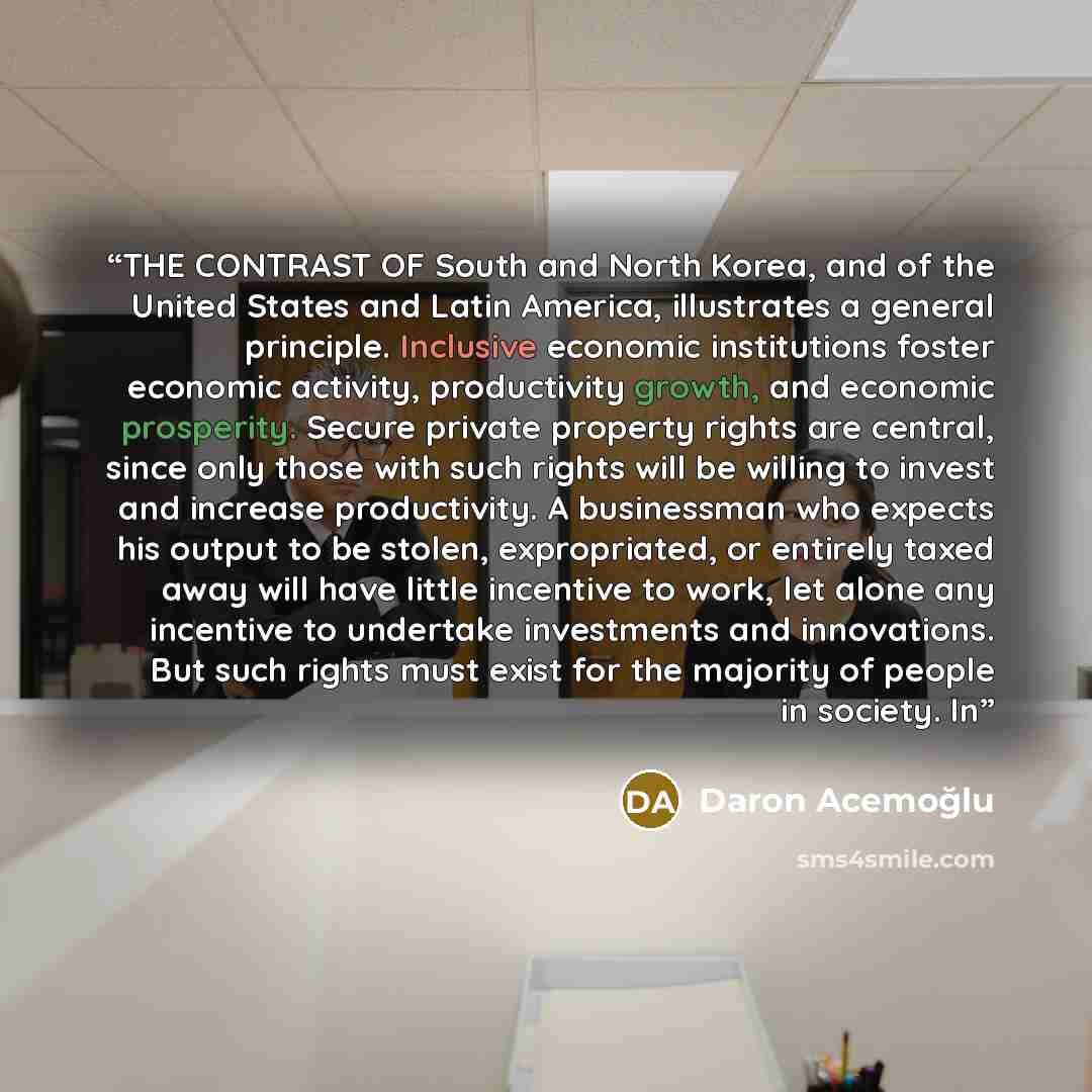 “THE CONTRAST OF South and North Korea, and of the United States and Latin America, illustrates a general principle. Inclusive economic institutions foster economic activity, productivity growth, and economic prosperity. Secure private property rights are central, since only those with such rights…” quote by Daron Acemoğlu