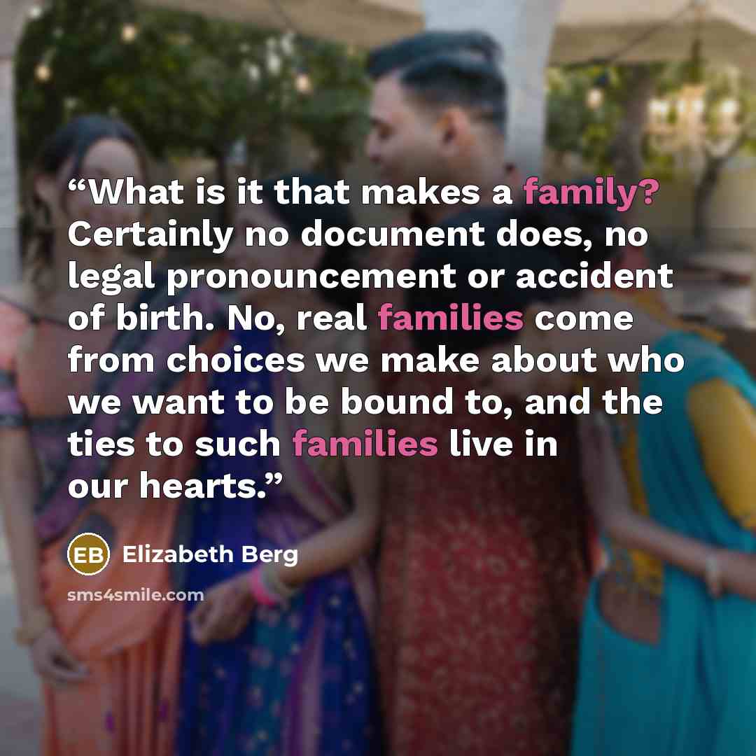 “What is it that makes a family? Certainly no document does, no legal pronouncement or accident of birth. No, real families come from choices we make about who we want to be bound to, and the ties to such families live in our hearts.” quote by Elizabeth Berg
