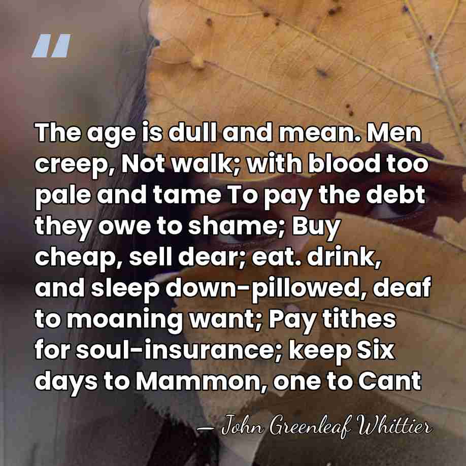 The age is dull and mean. Men creep, Not walk; with blood&hellip; - John Greenleaf Whittier