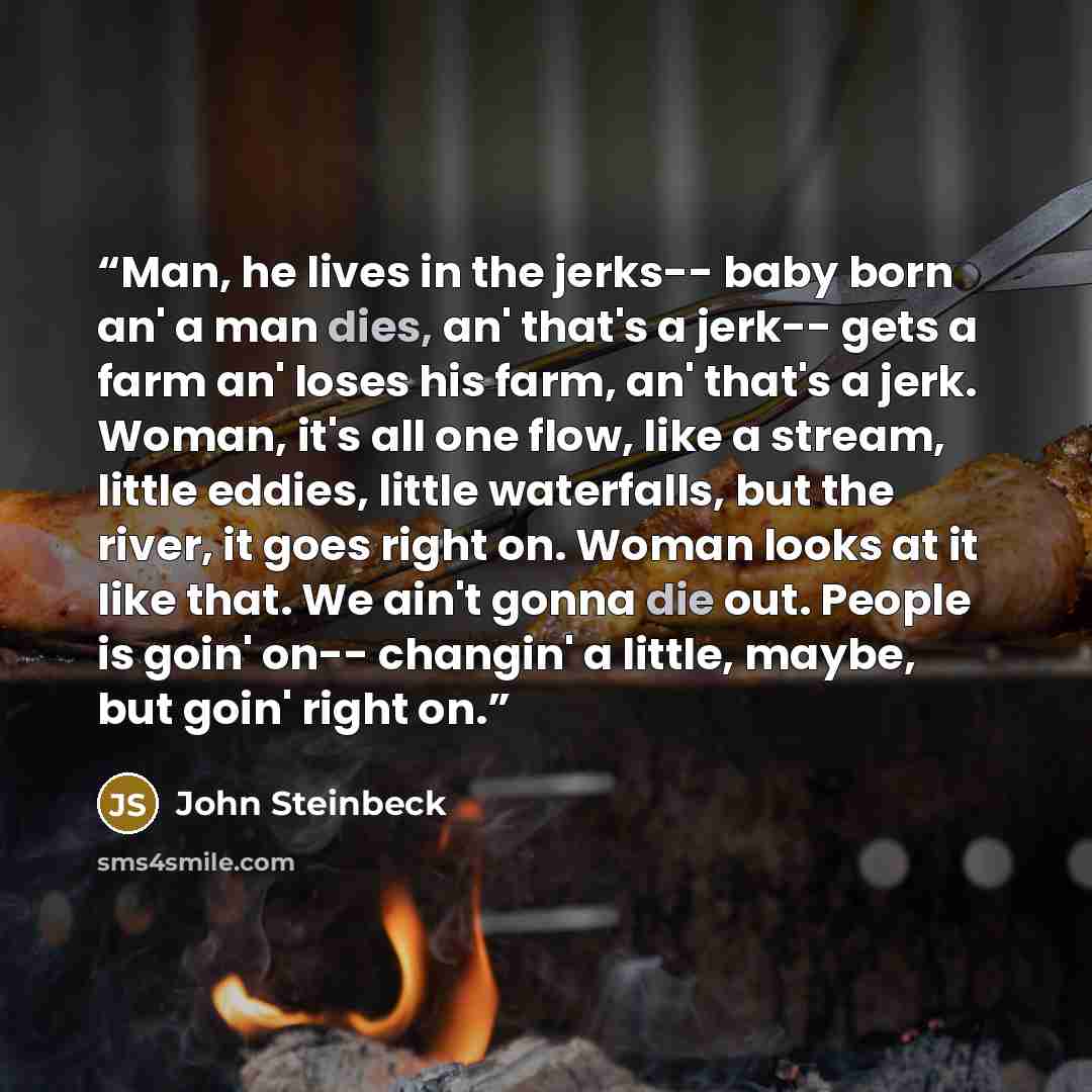 “Man, he lives in the jerks-- baby born an' a man dies, an' that's a jerk-- gets a farm an' loses his farm, an' that's a jerk. Woman, it's all one flow, like a stream, little eddies, little waterfalls, but the river, it goes right on. Woman looks at it like that. We ain't gonna die out. People is…” quote by John Steinbeck
