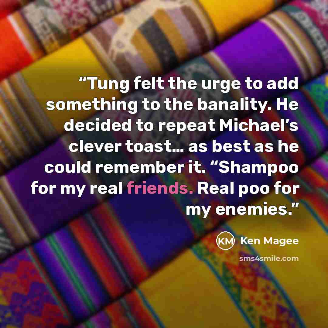 “Tung felt the urge to add something to the banality. He decided to repeat Michael’s clever toast… as best as he could remember it. “Shampoo for my real friends. Real poo for my enemies.” quote by Ken Magee