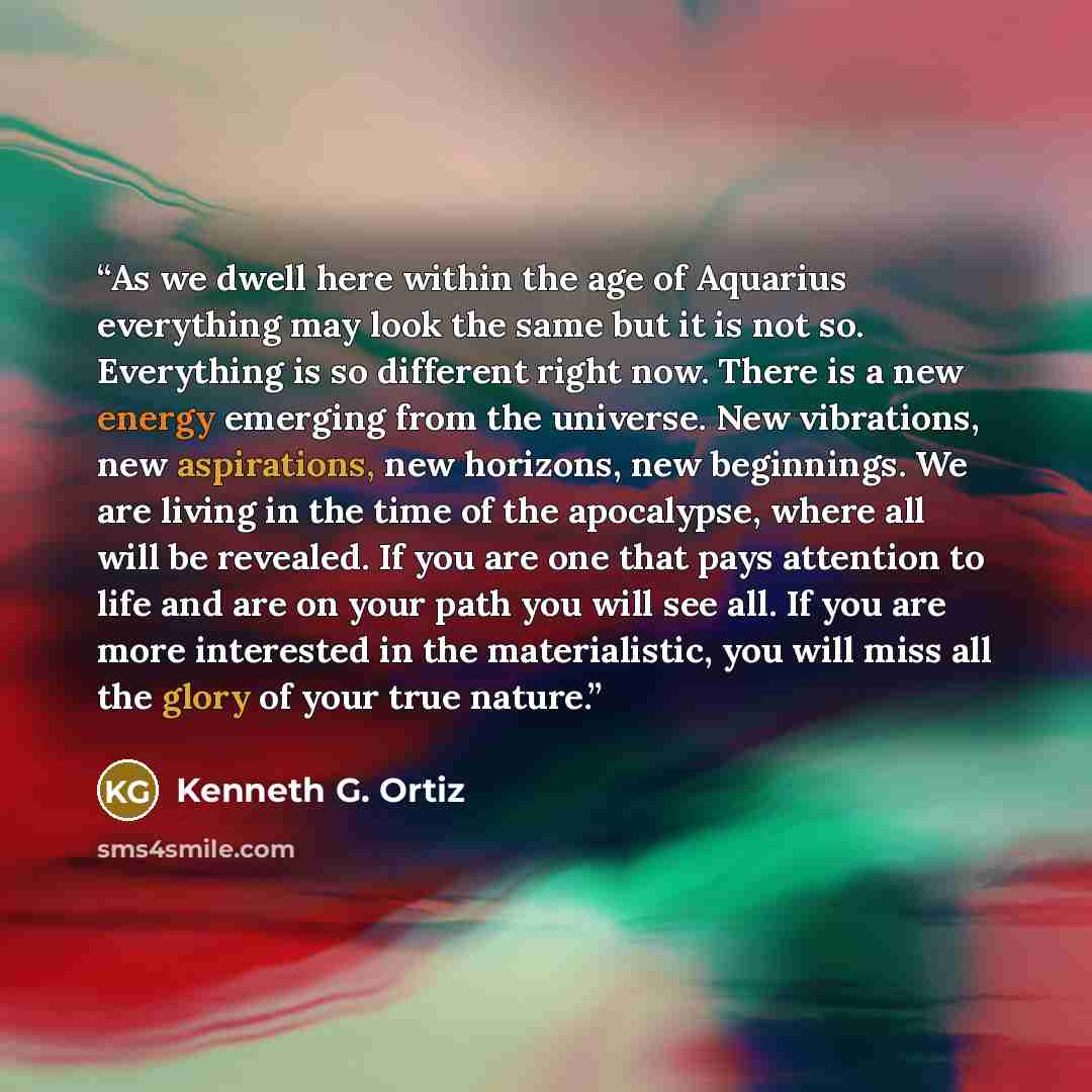 “As we dwell here within the age of Aquarius everything may look the same but it is not so. Everything is so different right now. There is a new energy emerging from the universe. New vibrations, new aspirations, new horizons, new beginnings. We are living in the time of the apocalypse, where all…” quote by Kenneth G. Ortiz