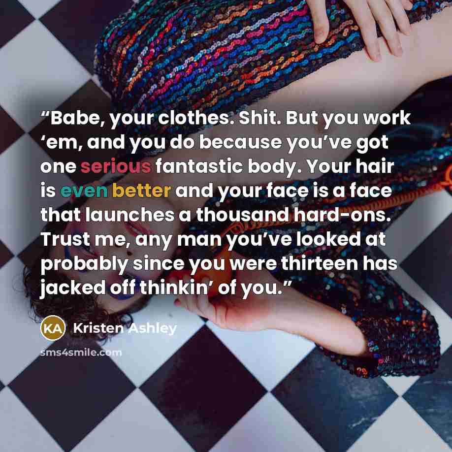 “Babe, your clothes. Shit. But you work ‘em, and you do because you’ve got one serious fantastic body. Your hair is even better and your face is a face that launches a thousand hard-ons. Trust me, any man you’ve looked at probably since you were thirteen has jacked off thinkin’ of you.” quote by Kristen Ashley