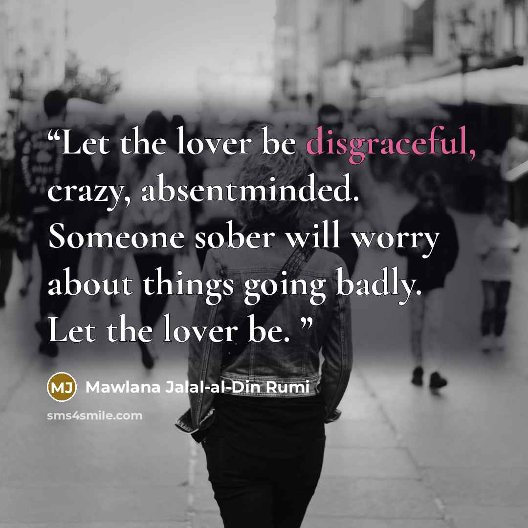 “Let the lover be disgraceful, crazy, absentminded. Someone sober will worry about things going badly. Let the lover be.” quote by Mawlana Jalal-al-Din Rumi
