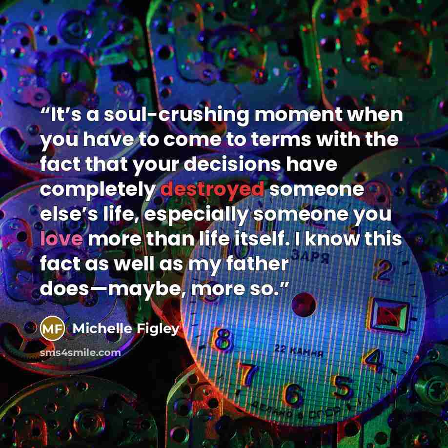 “It’s a soul-crushing moment when you have to come to terms with the fact that your decisions have completely destroyed someone else’s life, especially someone you love more than life itself. I know this fact as well as my father does—maybe, more so.” quote by Michelle Figley