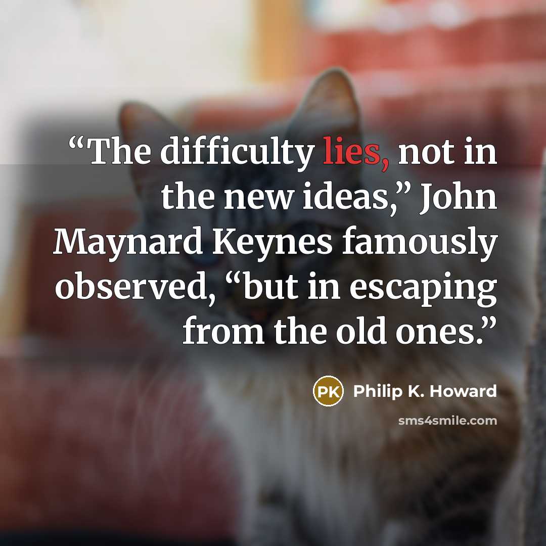 “The difficulty lies, not in the new ideas,” John Maynard Keynes famously observed, “but in escaping from the old ones.” quote by Philip K. Howard