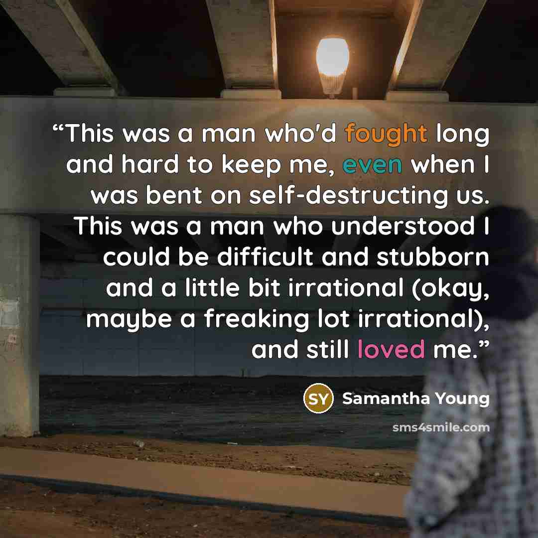 “This was a man who'd fought long and hard to keep me, even when I was bent on self-destructing us. This was a man who understood I could be difficult and stubborn and a little bit irrational (okay, maybe a freaking lot irrational), and still loved me.” quote by Samantha Young