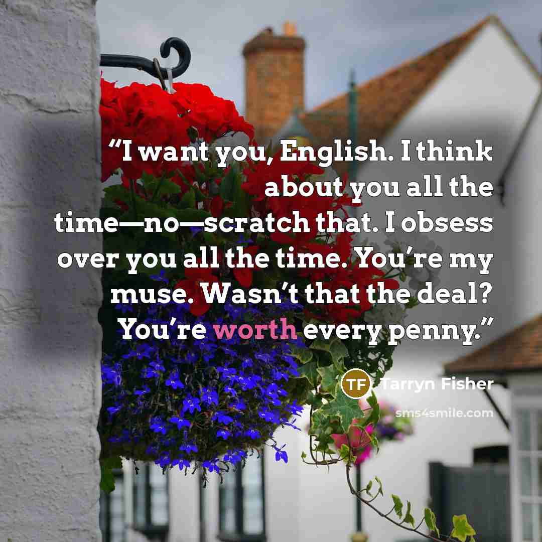 “I want you, English. I think about you all the time—no—scratch that. I obsess over you all the time. You’re my muse. Wasn’t that the deal? You’re worth every penny.” quote by Tarryn Fisher