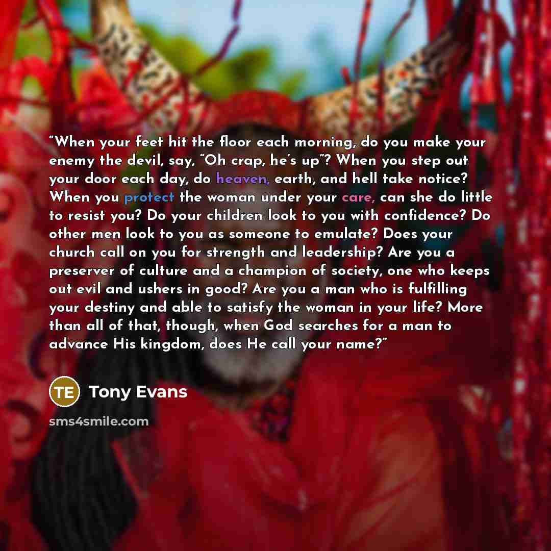 “When your feet hit the floor each morning, do you make your enemy the devil, say, “Oh crap, he’s up”? When you step out your door each day, do heaven, earth, and hell take notice? When you protect the woman under your care, can she do little to resist you? Do your children look to you with…” quote by Tony Evans