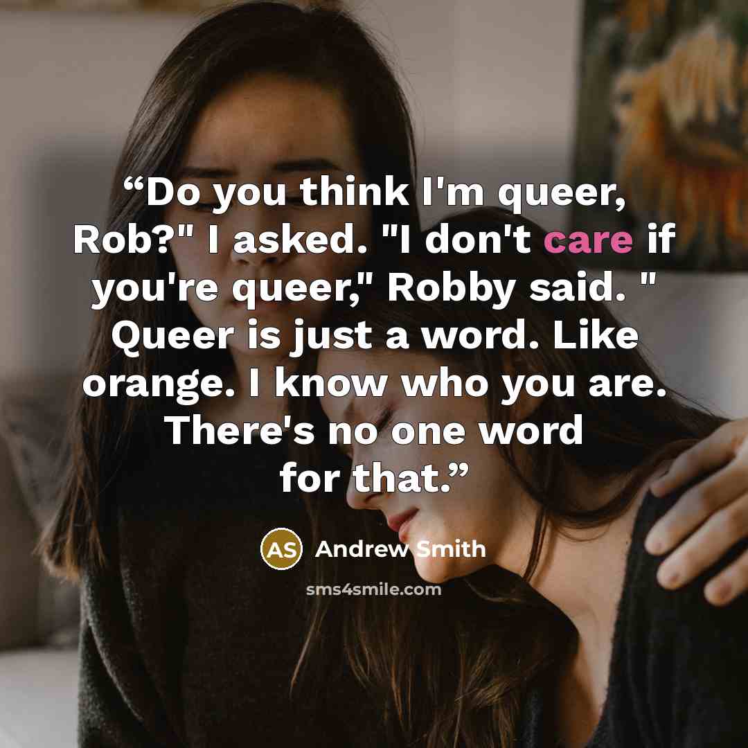 “Do you think I'm queer, Rob?" I asked. "I don't care if you're queer," Robby said. " Queer is just a word. Like orange. I know who you are. There's no one word for that.” quote by Andrew Smith