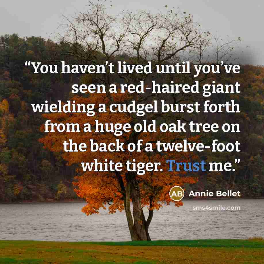 “You haven’t lived until you’ve seen a red-haired giant wielding a cudgel burst forth from a huge old oak tree on the back of a twelve-foot white tiger. Trust me.” quote by Annie Bellet
