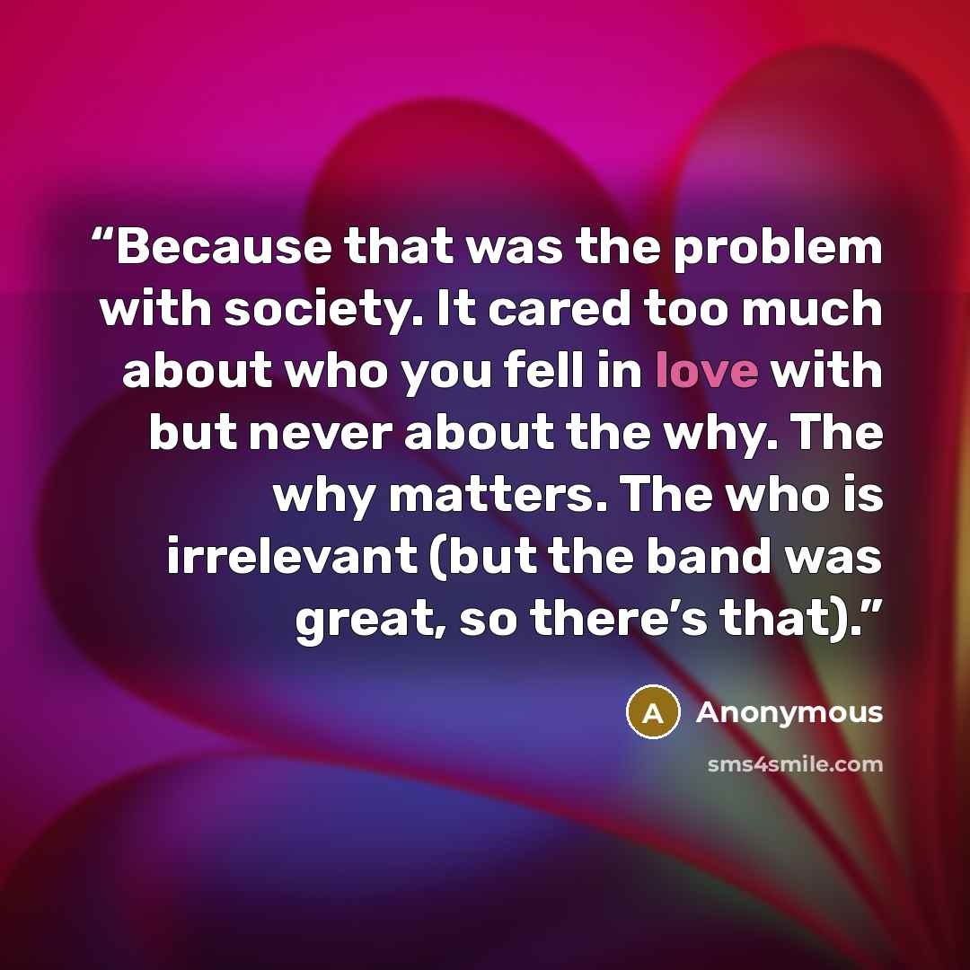 “Because that was the problem with society. It cared too much about who you fell in love with but never about the why. The why matters. The who is irrelevant (but the band was great, so there’s that).” quote by Anonymous