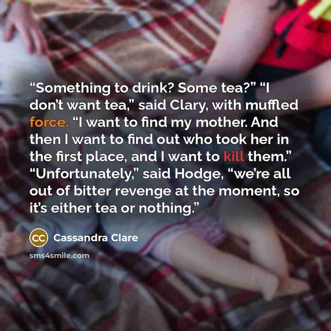“Something to drink? Some tea?” “I don’t want tea,” said Clary, with muffled force. “I want to find my mother. And then I want to find out who took her in the first place, and I want to kill them.” “Unfortunately,” said Hodge, “we’re all out of bitter revenge at the moment, so it’s either tea or…” quote by Cassandra Clare