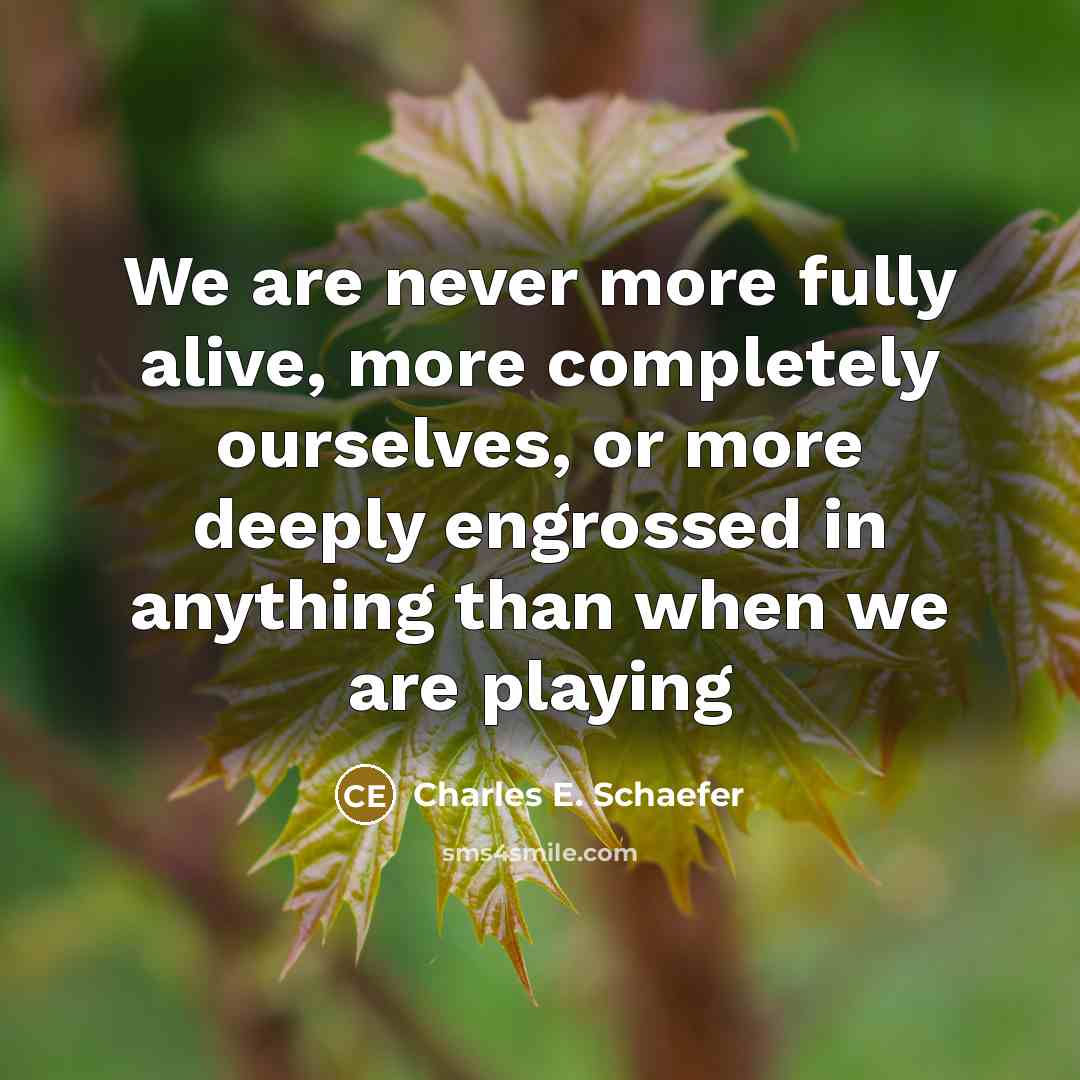“We are never more fully alive, more completely ourselves, or more deeply engrossed in anything than when we are playing” quote by Charles E. Schaefer