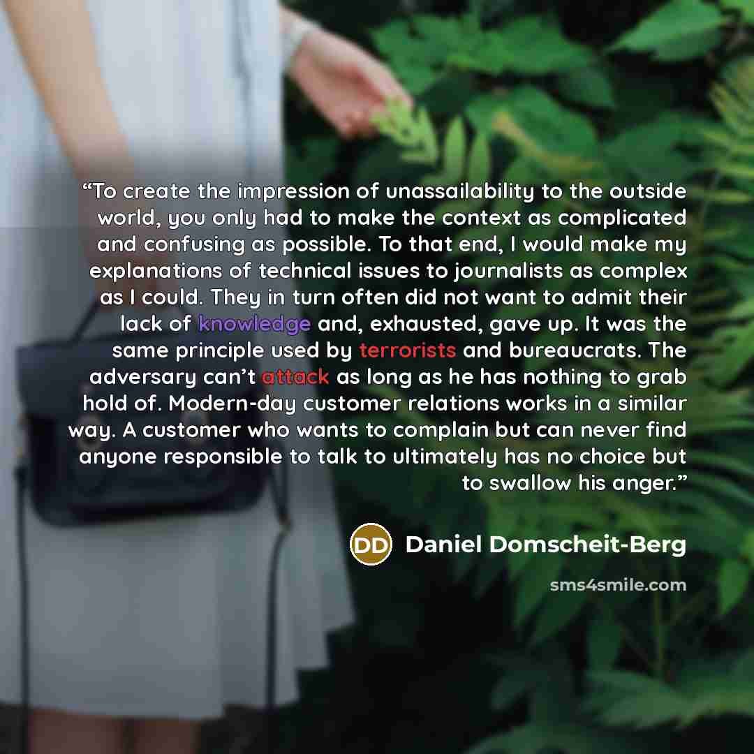 “To create the impression of unassailability to the outside world, you only had to make the context as complicated and confusing as possible. To that end, I would make my explanations of technical issues to journalists as complex as I could. They in turn often did not want to admit their lack of…” quote by Daniel Domscheit-Berg
