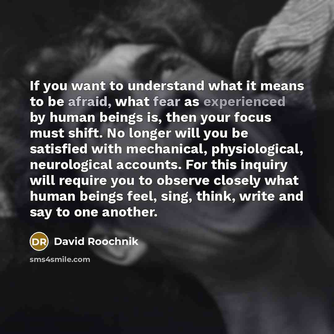 “If you want to understand what it means to be afraid, what fear as experienced by human beings is, then your focus must shift. No longer will you be satisfied with mechanical, physiological, neurological accounts. For this inquiry will require you to observe closely what human beings feel, sing…” quote by David Roochnik