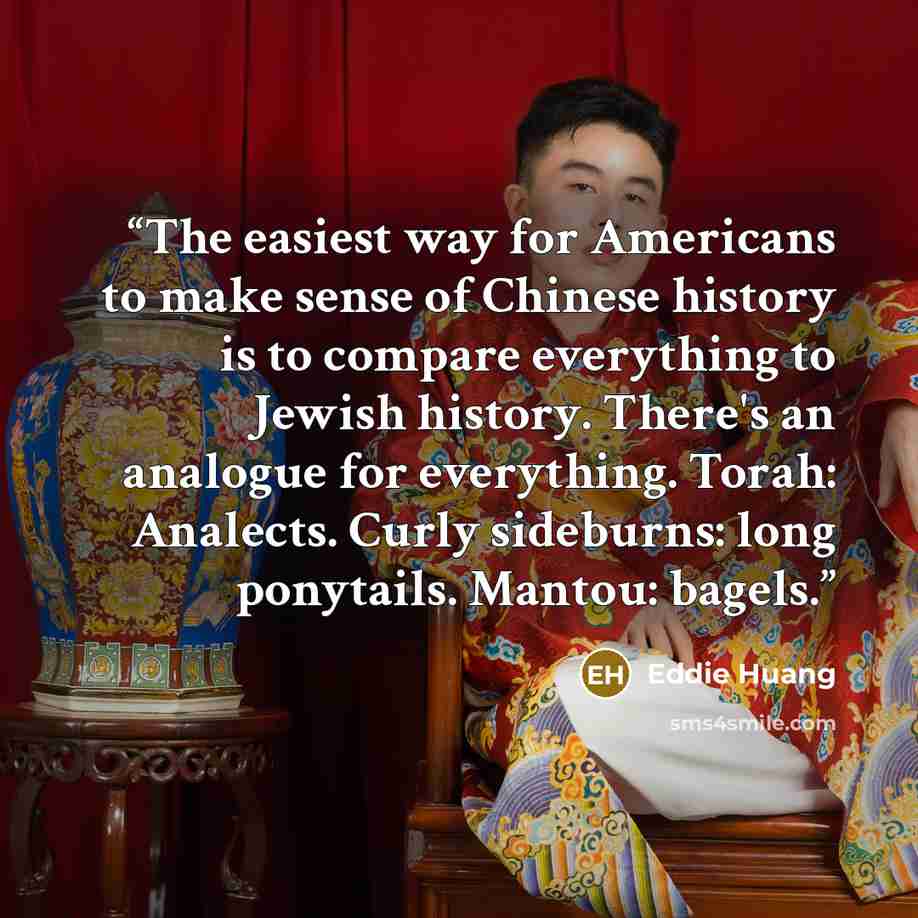 “The easiest way for Americans to make sense of Chinese history is to compare everything to Jewish history. There's an analogue for everything. Torah: Analects. Curly sideburns: long ponytails. Mantou: bagels.” quote by Eddie Huang