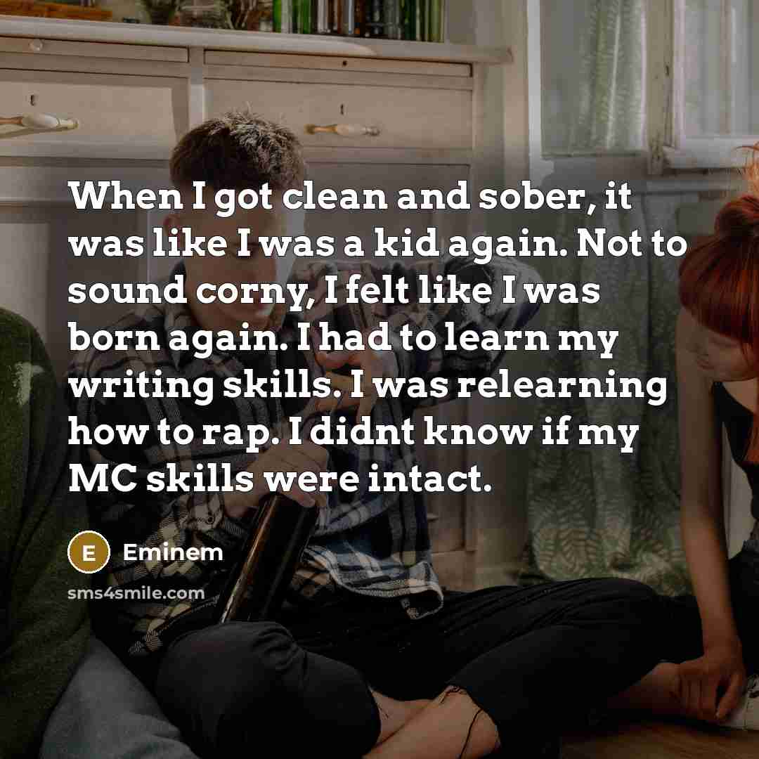 “When I got clean and sober, it was like I was a kid again. Not to sound corny, I felt like I was born again. I had to learn my writing skills. I was relearning how to rap. I didnt know if my MC skills were intact.” quote by Eminem