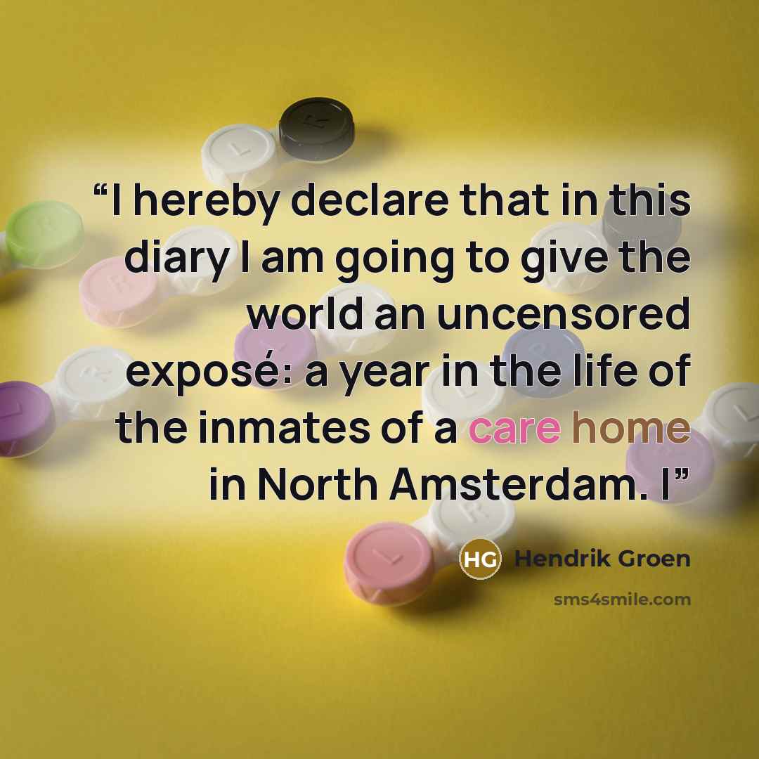 “I hereby declare that in this diary I am going to give the world an uncensored exposé: a year in the life of the inmates of a care home in North Amsterdam. I” quote by Hendrik Groen