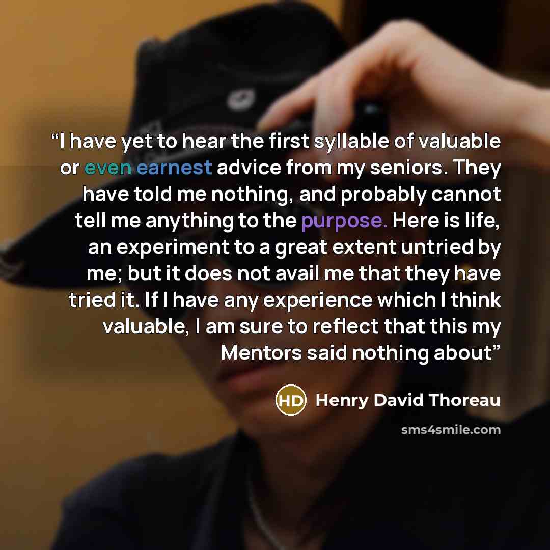 “I have yet to hear the first syllable of valuable or even earnest advice from my seniors. They have told me nothing, and probably cannot tell me anything to the purpose. Here is life, an experiment to a great extent untried by me; but it does not avail me that they have tried it. If I have any…” quote by Henry David Thoreau