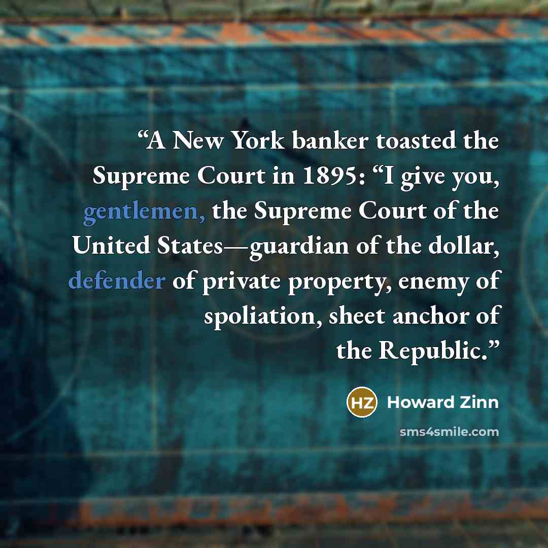 “A New York banker toasted the Supreme Court in 1895: “I give you, gentlemen, the Supreme Court of the United States—guardian of the dollar, defender of private property, enemy of spoliation, sheet anchor of the Republic.” quote by Howard Zinn
