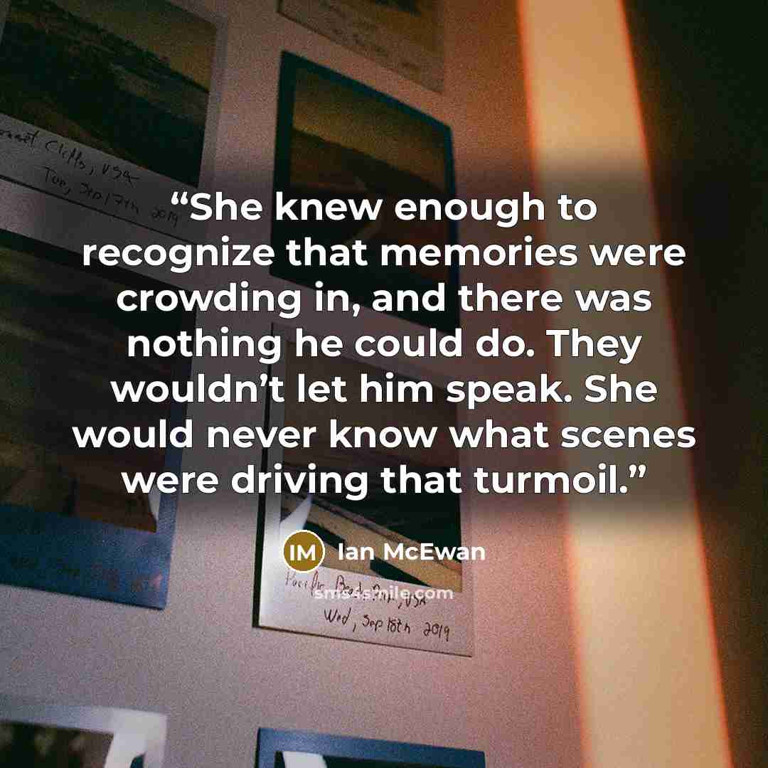 “She knew enough to recognize that memories were crowding in, and there was nothing he could do. They wouldn’t let him speak. She would never know what scenes were driving that turmoil.” quote by Ian McEwan