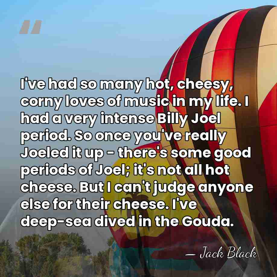 I've had so many hot, cheesy, corny loves of music in my&hellip; - Jack Black