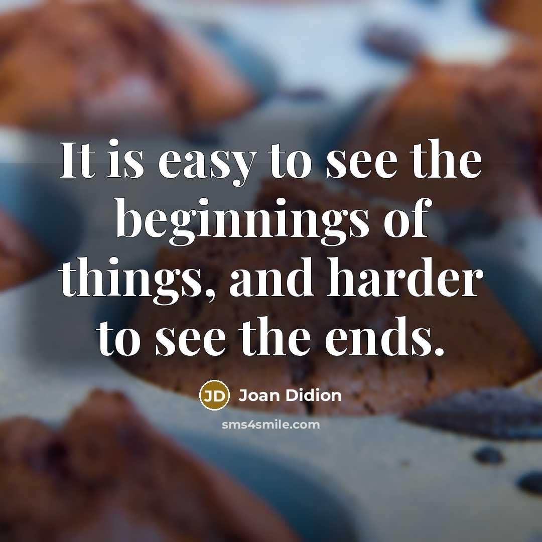 “It is easy to see the beginnings of things, and harder to see the ends.” quote by Joan Didion