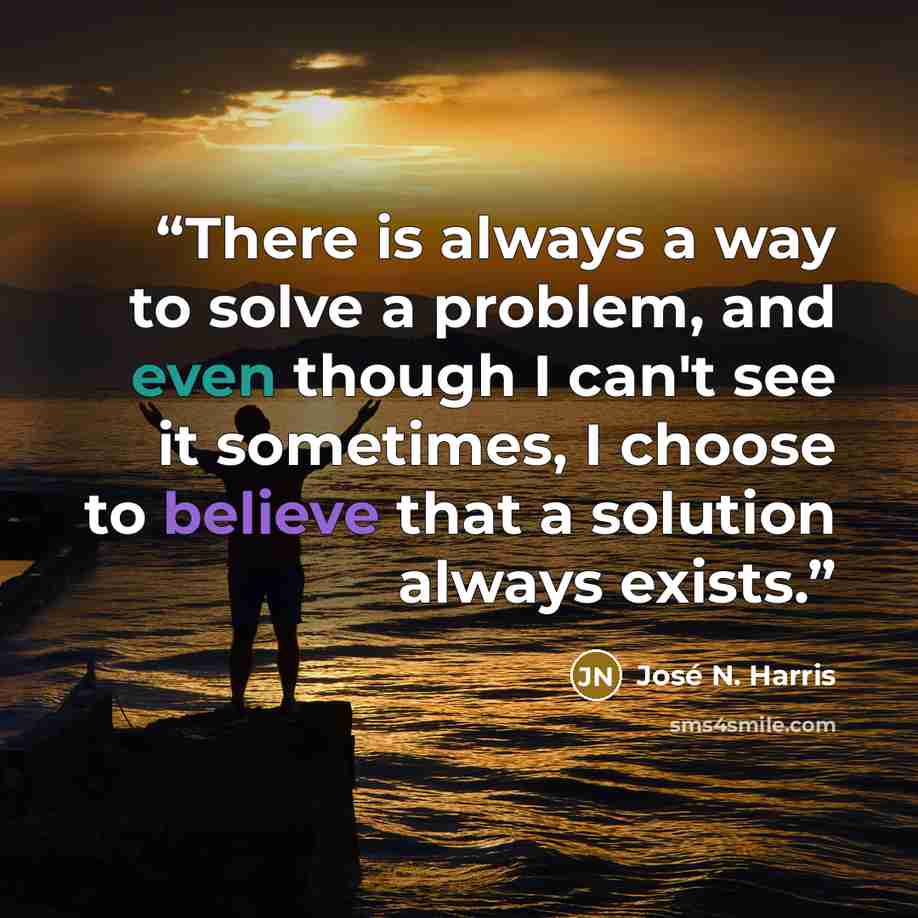 “There is always a way to solve a problem, and even though I can't see it sometimes, I choose to believe that a solution always exists.” quote by José N. Harris