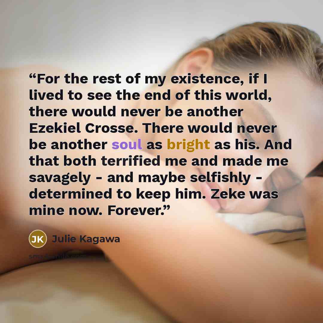 “For the rest of my existence, if I lived to see the end of this world, there would never be another Ezekiel Crosse. There would never be another soul as bright as his. And that both terrified me and made me savagely - and maybe selfishly - determined to keep him. Zeke was mine now. Forever.” quote by Julie Kagawa