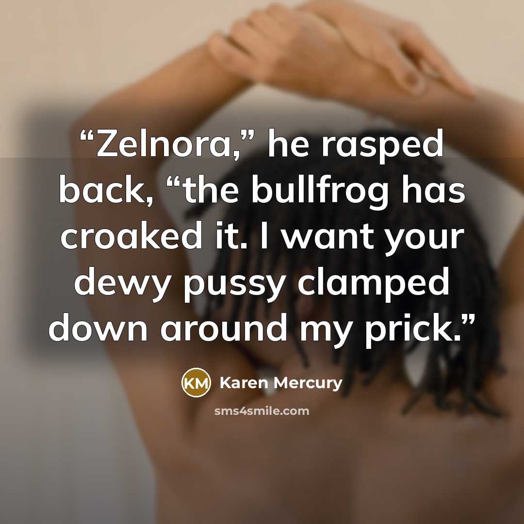 “Zelnora,” he rasped back, “the bullfrog has croaked it. I want your dewy pussy clamped down around my prick.” quote by Karen Mercury