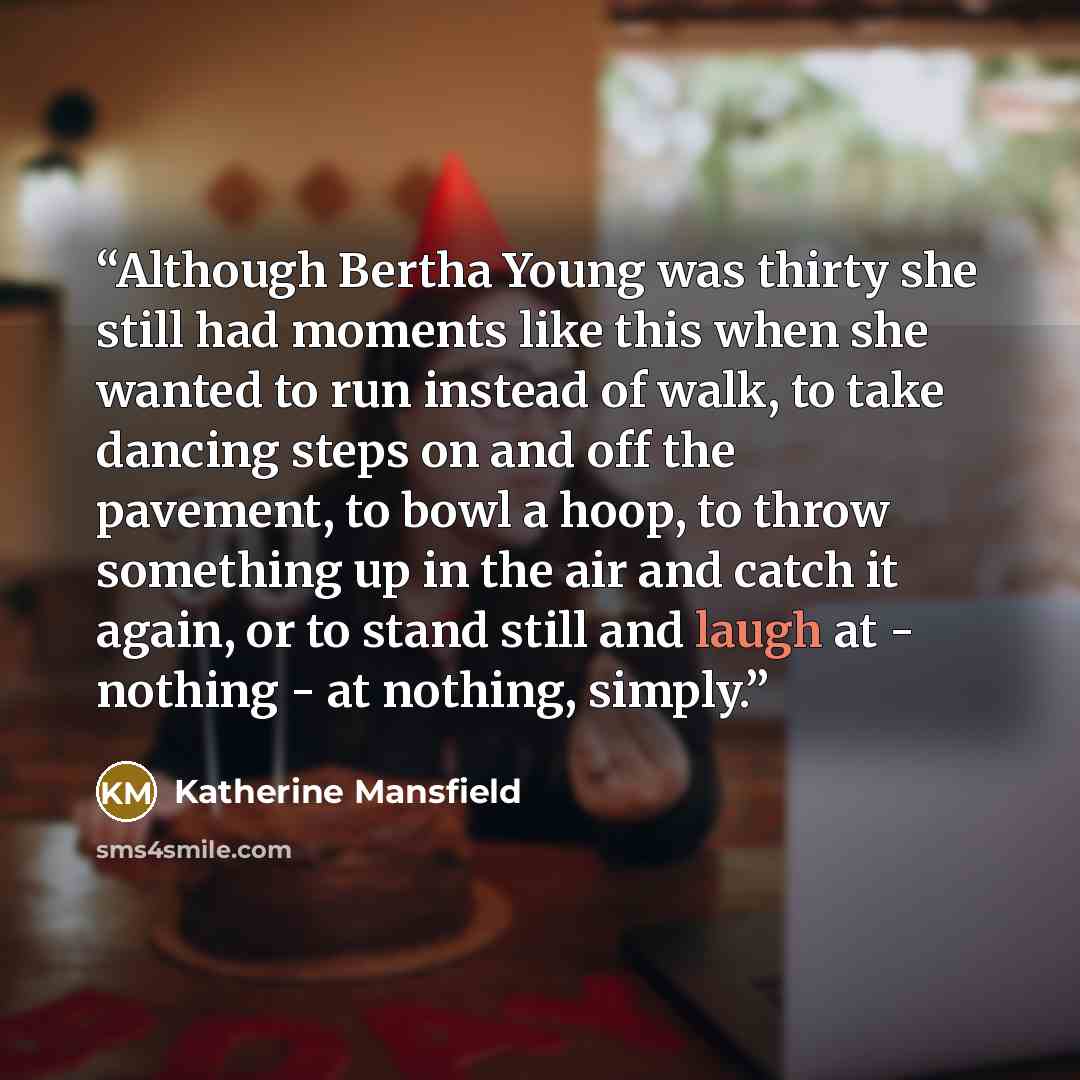 “Although Bertha Young was thirty she still had moments like this when she wanted to run instead of walk, to take dancing steps on and off the pavement, to bowl a hoop, to throw something up in the air and catch it again, or to stand still and laugh at - nothing - at nothing, simply.” quote by Katherine Mansfield