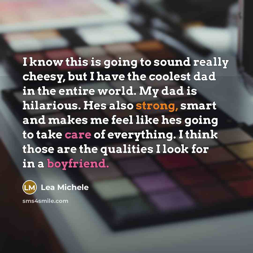 “I know this is going to sound really cheesy, but I have the coolest dad in the entire world. My dad is hilarious. Hes also strong, smart and makes me feel like hes going to take care of everything. I think those are the qualities I look for in a boyfriend.” quote by Lea Michele