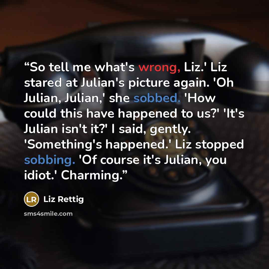 “So tell me what's wrong, Liz.' Liz stared at Julian's picture again. 'Oh Julian, Julian,' she sobbed. 'How could this have happened to us?' 'It's Julian isn't it?' I said, gently. 'Something's happened.' Liz stopped sobbing. 'Of course it's Julian, you idiot.' Charming.” quote by Liz Rettig