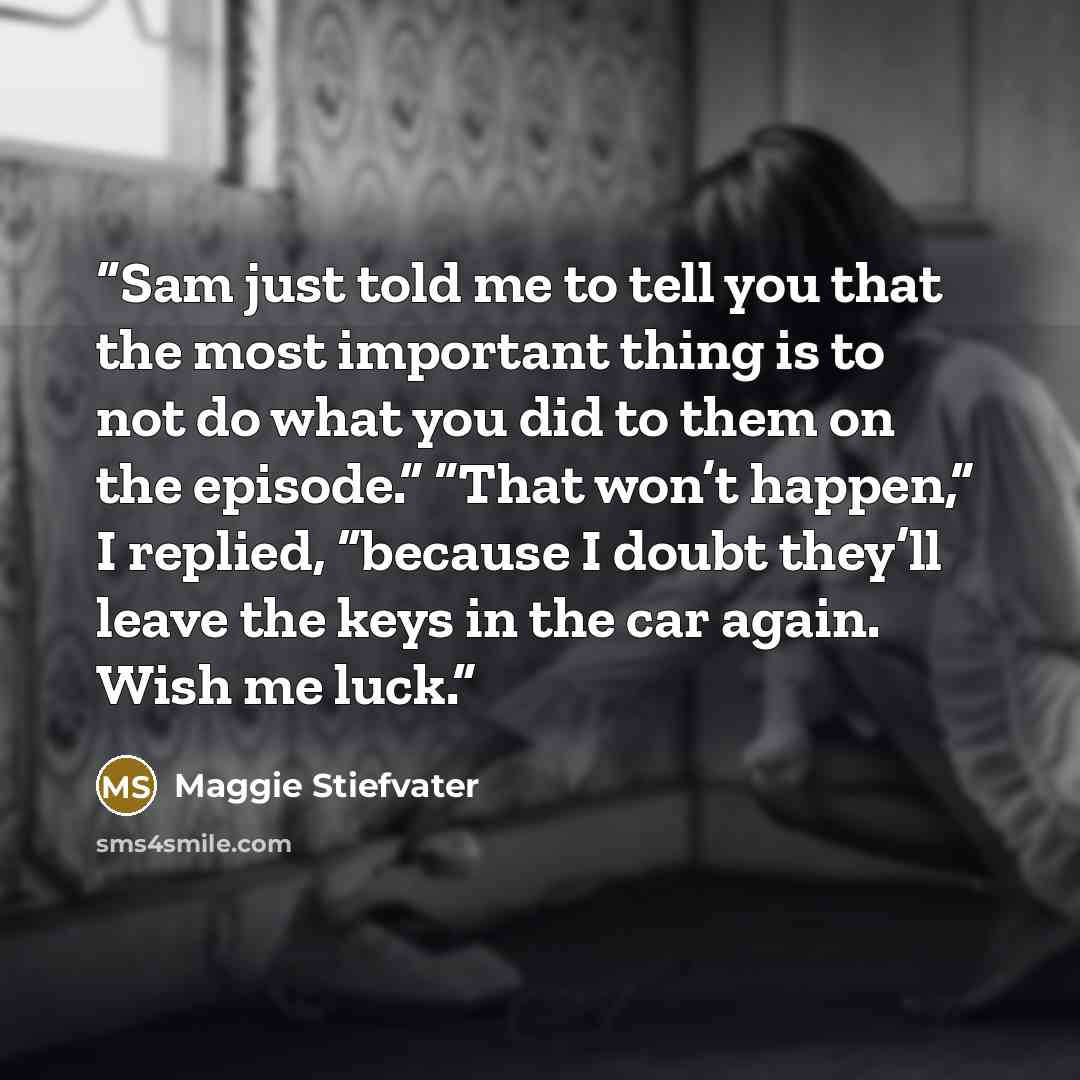 “Sam just told me to tell you that the most important thing is to not do what you did to them on the episode.” “That won’t happen,” I replied, “because I doubt they’ll leave the keys in the car again. Wish me luck.” quote by Maggie Stiefvater