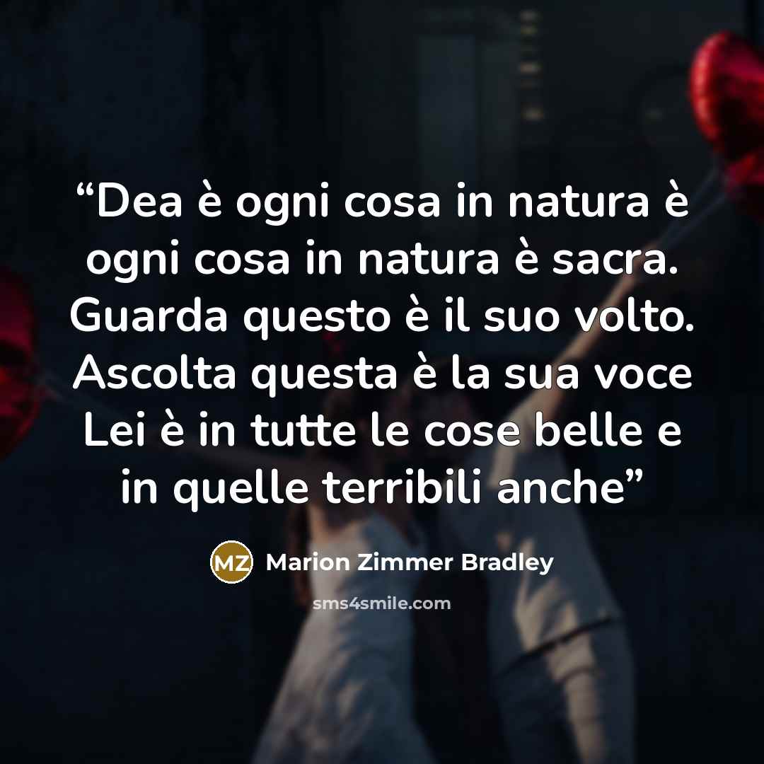 “Dea è ogni cosa in natura è ogni cosa in natura è sacra. Guarda questo è il suo volto. Ascolta questa è la sua voce Lei è in tutte le cose belle e in quelle terribili anche” quote by Marion Zimmer Bradley