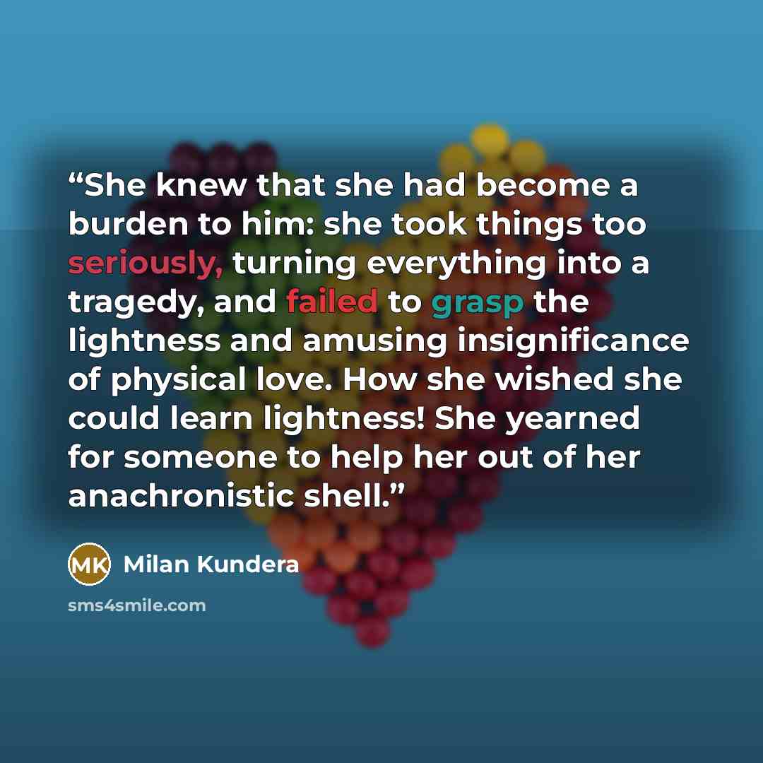 “She knew that she had become a burden to him: she took things too seriously, turning everything into a tragedy, and failed to grasp the lightness and amusing insignificance of physical love. How she wished she could learn lightness! She yearned for someone to help her out of her anachronistic shell.” quote by Milan Kundera