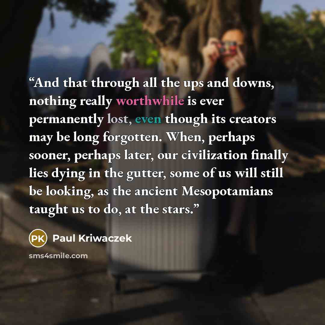 “And that through all the ups and downs, nothing really worthwhile is ever permanently lost, even though its creators may be long forgotten. When, perhaps sooner, perhaps later, our civilization finally lies dying in the gutter, some of us will still be looking, as the ancient Mesopotamians taught…” quote by Paul Kriwaczek