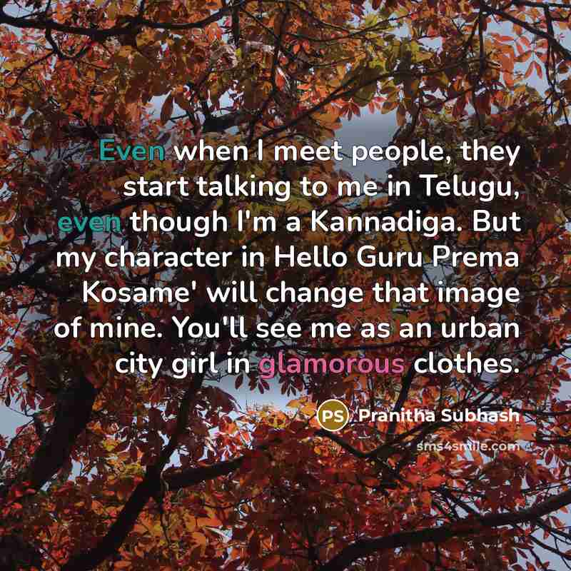 “Even when I meet people, they start talking to me in Telugu, even though I'm a Kannadiga. But my character in Hello Guru Prema Kosame' will change that image of mine. You'll see me as an urban city girl in glamorous clothes.” quote by Pranitha Subhash