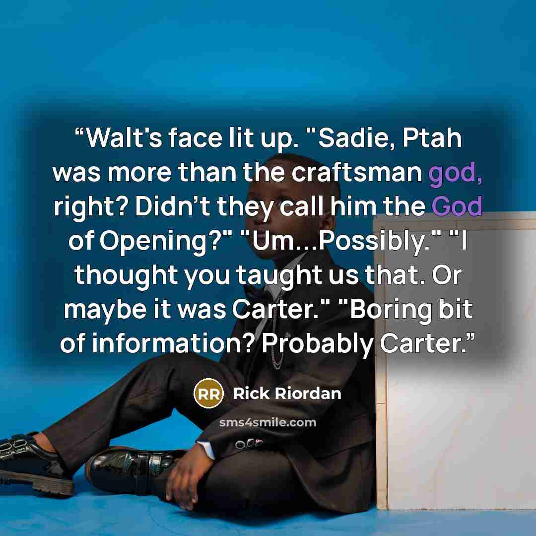 “Walt's face lit up. "Sadie, Ptah was more than the craftsman god, right? Didn't they call him the God of Opening?" "Um...Possibly." "I thought you taught us that. Or maybe it was Carter." "Boring bit of information? Probably Carter.” quote by Rick Riordan