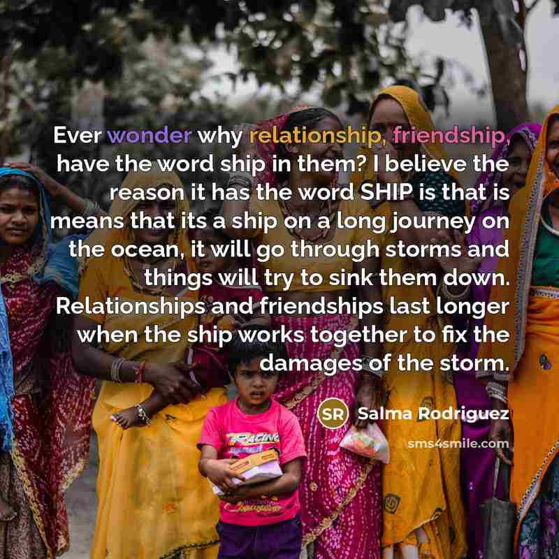 “Ever wonder why relationship, friendship, have the word ship in them? I believe the reason it has the word SHIP is that is means that its a ship on a long journey on the ocean, it will go through storms and things will try to sink them down. Relationships and friendships last longer when the ship…” quote by Salma Rodriguez