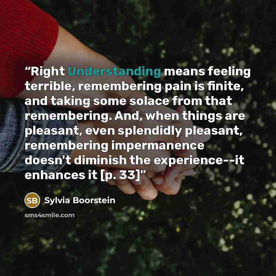 “Right Understanding means feeling terrible, remembering pain is finite, and taking some solace from that remembering. And, when things are pleasant, even splendidly pleasant, remembering impermanence doesn't diminish the experience--it enhances it [p. 33]” quote by Sylvia Boorstein